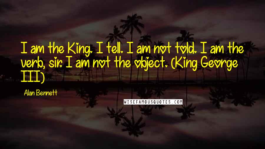 Alan Bennett quotes: I am the King. I tell. I am not told. I am the verb, sir. I am not the object. (King George III)