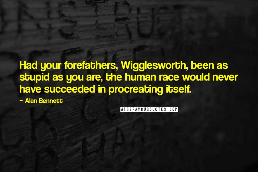 Alan Bennett quotes: Had your forefathers, Wigglesworth, been as stupid as you are, the human race would never have succeeded in procreating itself.