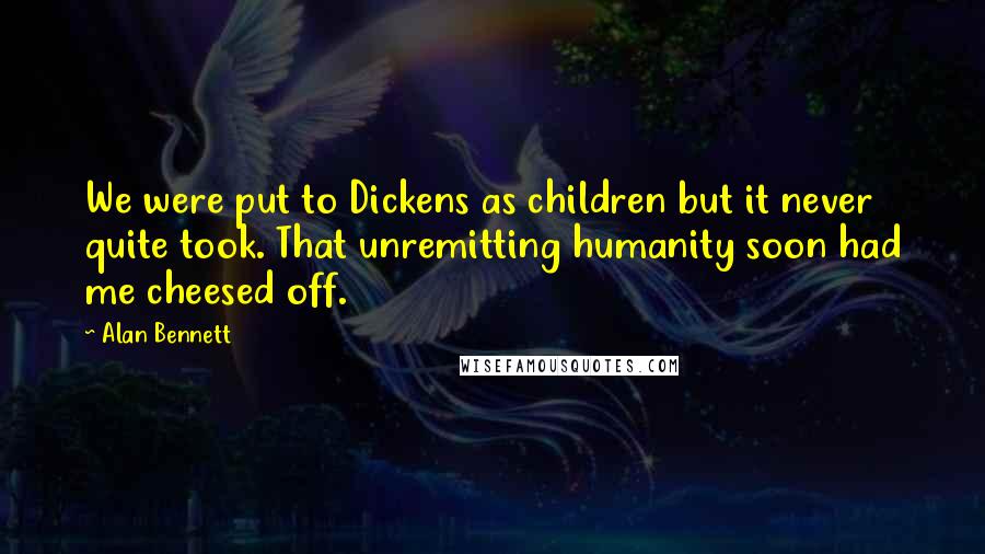 Alan Bennett quotes: We were put to Dickens as children but it never quite took. That unremitting humanity soon had me cheesed off.