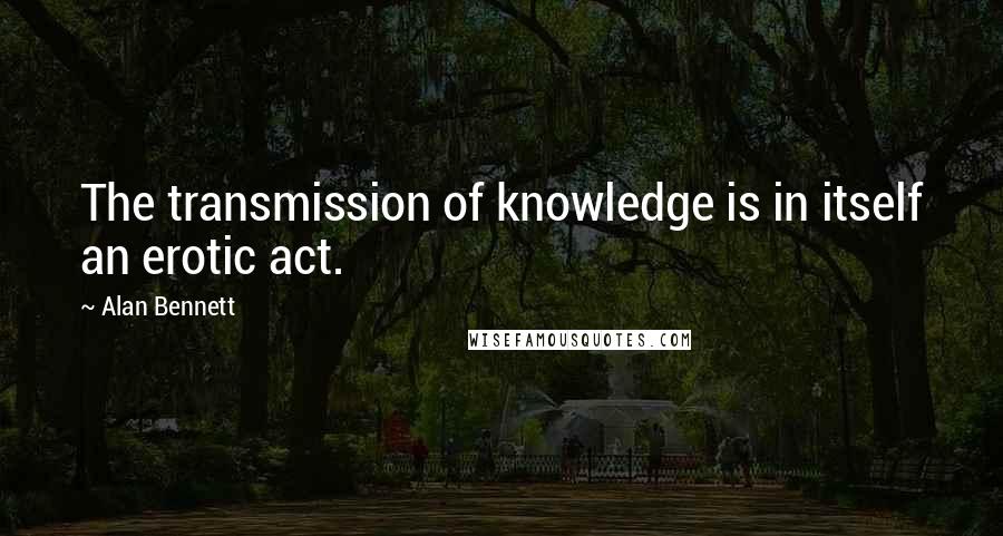 Alan Bennett quotes: The transmission of knowledge is in itself an erotic act.