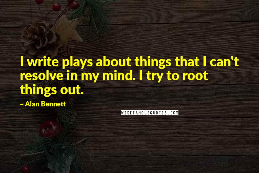 Alan Bennett quotes: I write plays about things that I can't resolve in my mind. I try to root things out.