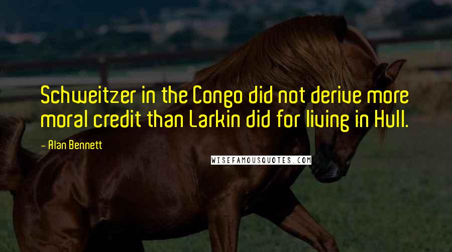 Alan Bennett quotes: Schweitzer in the Congo did not derive more moral credit than Larkin did for living in Hull.