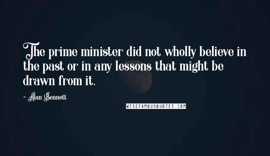 Alan Bennett quotes: The prime minister did not wholly believe in the past or in any lessons that might be drawn from it.