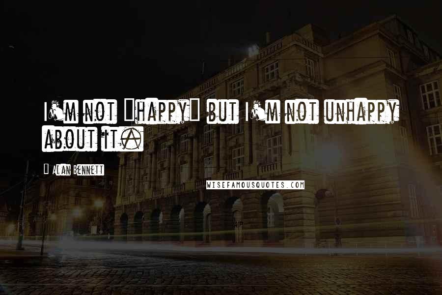 Alan Bennett quotes: I'm not "happy" but I'm not unhappy about it.