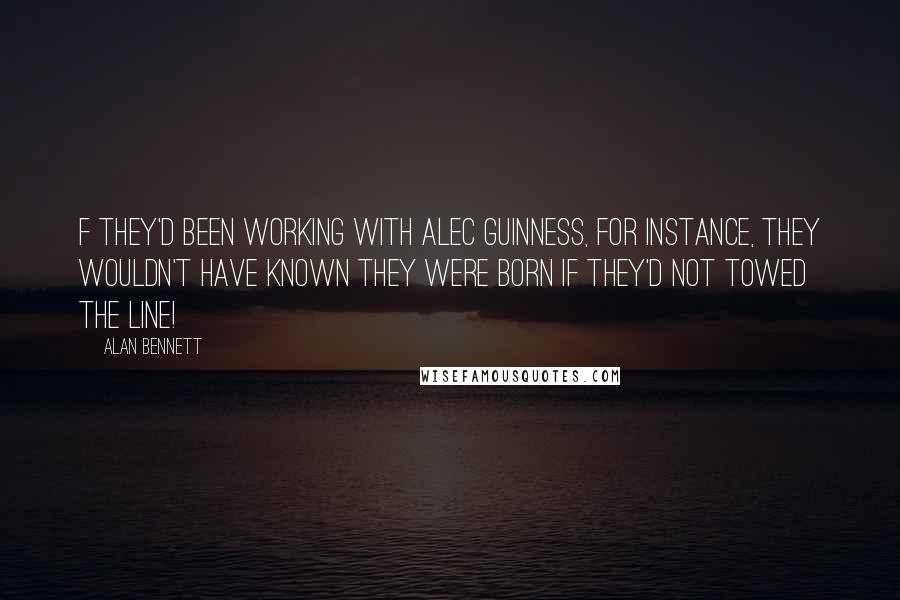 Alan Bennett quotes: F they'd been working with Alec Guinness, for instance, they wouldn't have known they were born if they'd not towed the line! Alan Bennett quotes: F they'd been working with Alec Guinness, for instance, they wouldn't have known they were born if they'd not towed the line!