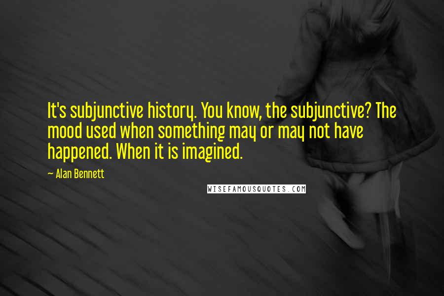 Alan Bennett quotes: It's subjunctive history. You know, the subjunctive? The mood used when something may or may not have happened. When it is imagined.