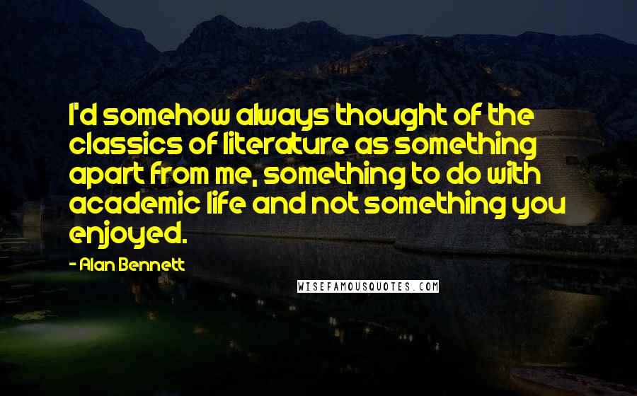 Alan Bennett quotes: I'd somehow always thought of the classics of literature as something apart from me, something to do with academic life and not something you enjoyed.