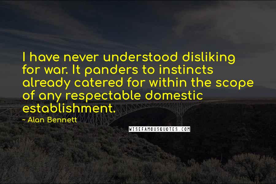 Alan Bennett quotes: I have never understood disliking for war. It panders to instincts already catered for within the scope of any respectable domestic establishment.