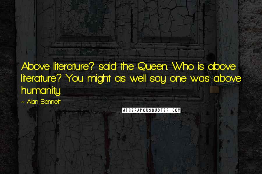 Alan Bennett quotes: Above literature?' said the Queen. 'Who is above literature? You might as well say one was above humanity.