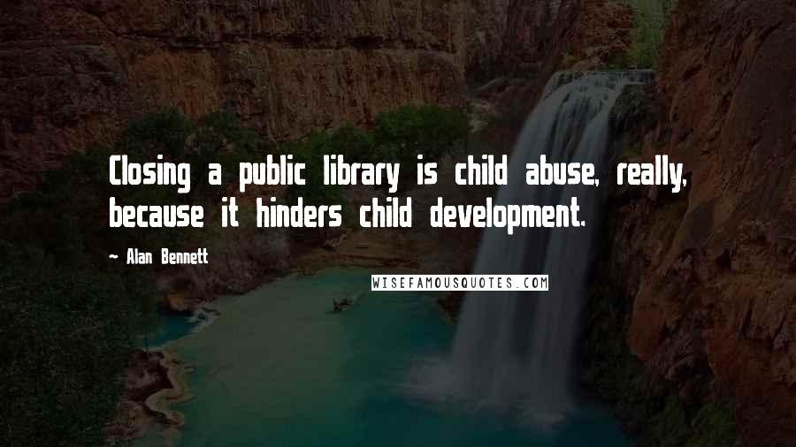 Alan Bennett quotes: Closing a public library is child abuse, really, because it hinders child development.