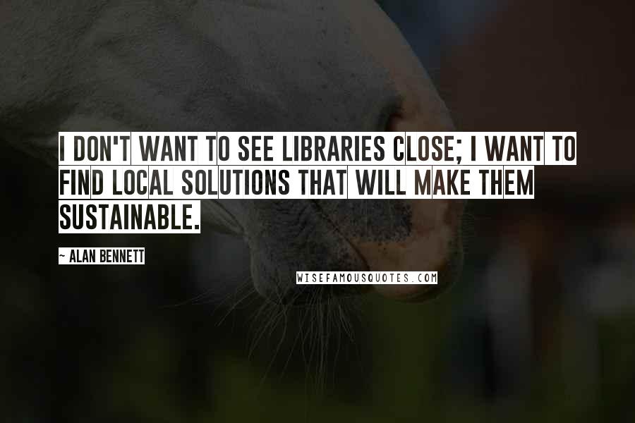 Alan Bennett quotes: I don't want to see libraries close; I want to find local solutions that will make them sustainable. Alan Bennett quotes: I don't want to see libraries close; I want to find local solutions that will make them sustainable.