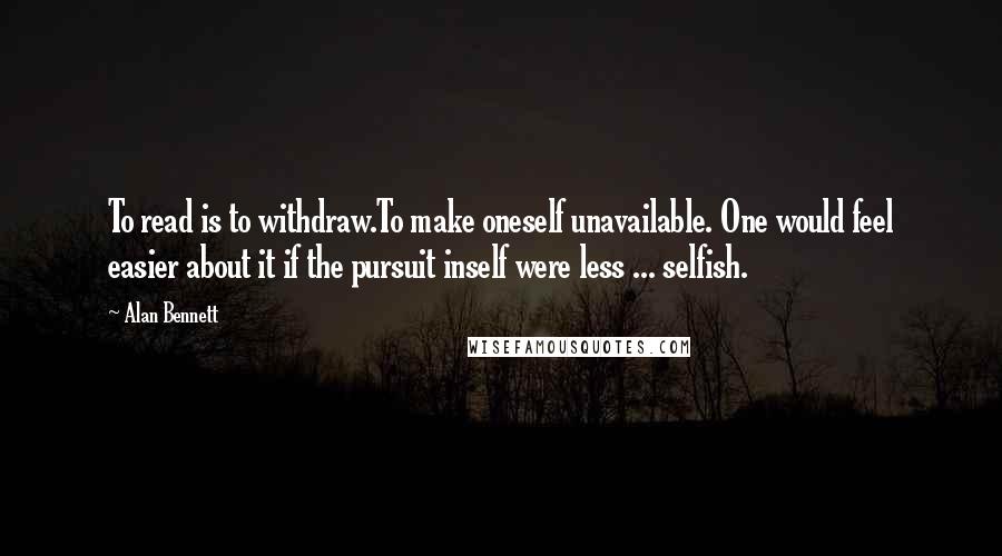 Alan Bennett quotes: To read is to withdraw.To make oneself unavailable. One would feel easier about it if the pursuit inself were less ... selfish. Alan Bennett quotes: To read is to withdraw.To make oneself unavailable. One would feel easier about it if the pursuit inself were less ... selfish.