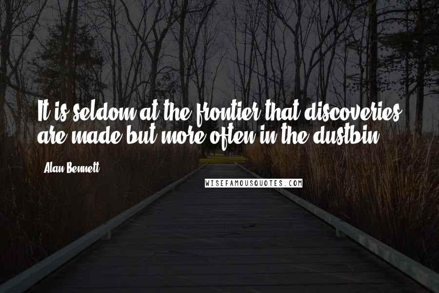 Alan Bennett quotes: It is seldom at the frontier that discoveries are made but more often in the dustbin.