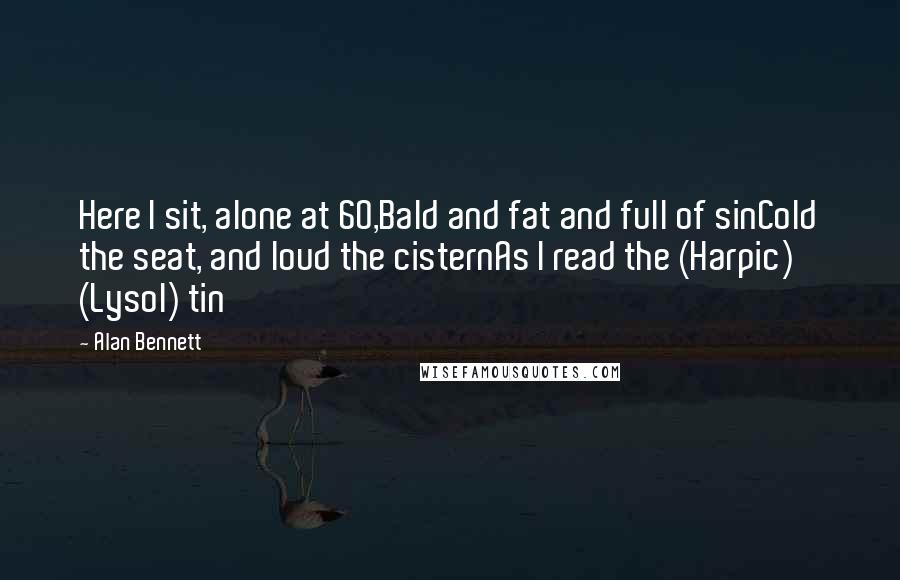 Alan Bennett quotes: Here I sit, alone at 60,Bald and fat and full of sinCold the seat, and loud the cisternAs I read the (Harpic) (Lysol) tin Alan Bennett quotes: Here I sit, alone at 60,Bald and fat and full of sinCold the seat, and loud the cisternAs I read the (Harpic) (Lysol) tin