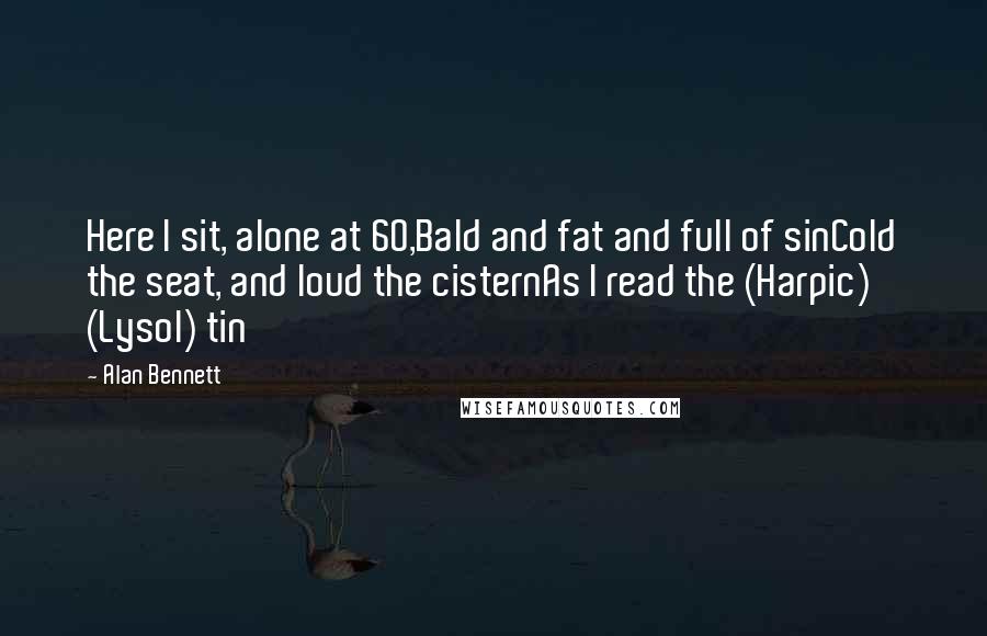 Alan Bennett quotes: Here I sit, alone at 60,Bald and fat and full of sinCold the seat, and loud the cisternAs I read the (Harpic) (Lysol) tin