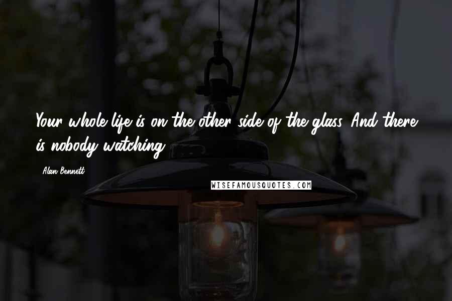 Alan Bennett quotes: Your whole life is on the other side of the glass. And there is nobody watching.