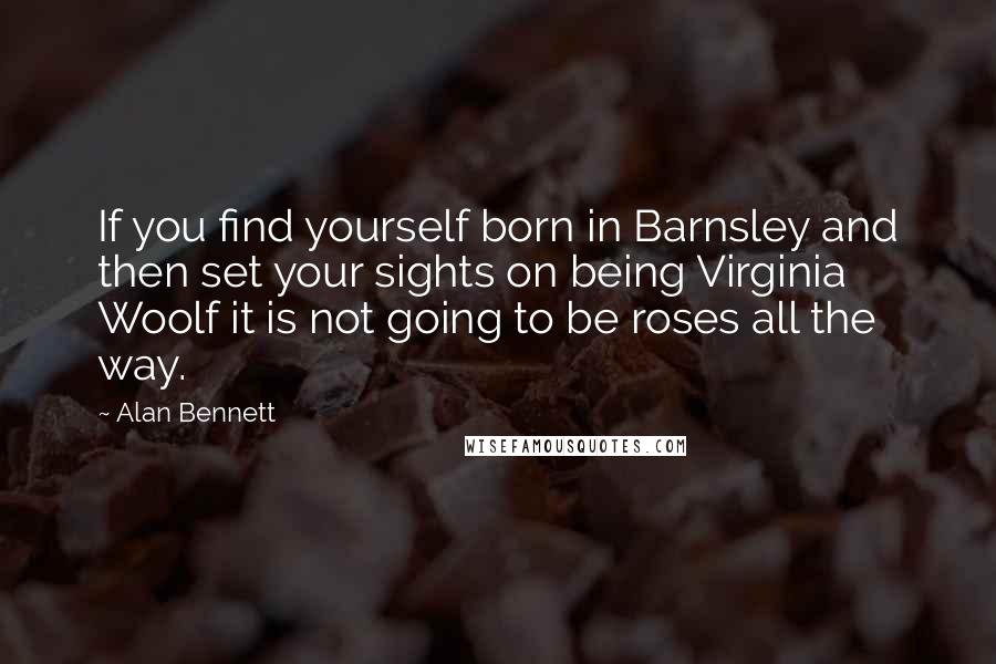 Alan Bennett quotes: If you find yourself born in Barnsley and then set your sights on being Virginia Woolf it is not going to be roses all the way.