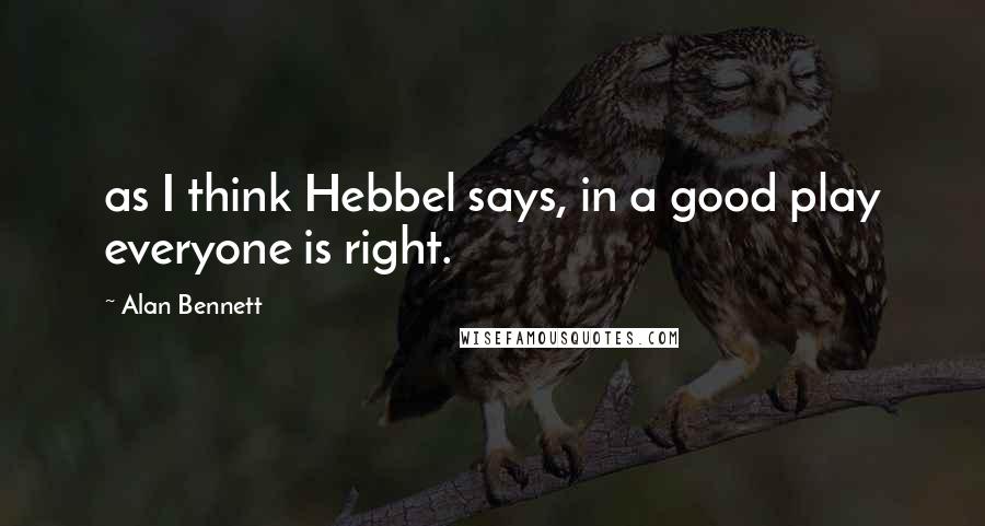 Alan Bennett quotes: as I think Hebbel says, in a good play everyone is right.