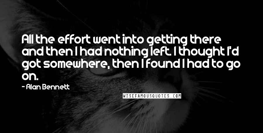 Alan Bennett quotes: All the effort went into getting there and then I had nothing left. I thought I'd got somewhere, then I found I had to go on.