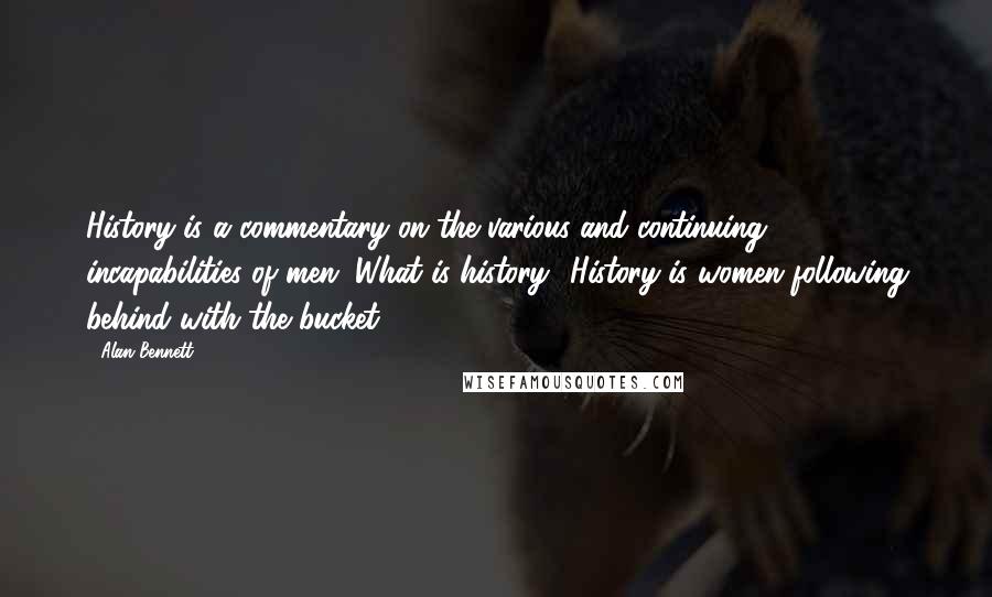 Alan Bennett quotes: History is a commentary on the various and continuing incapabilities of men. What is history? History is women following behind with the bucket. Alan Bennett quotes: History is a commentary on the various and continuing incapabilities of men. What is history? History is women following behind with the bucket.