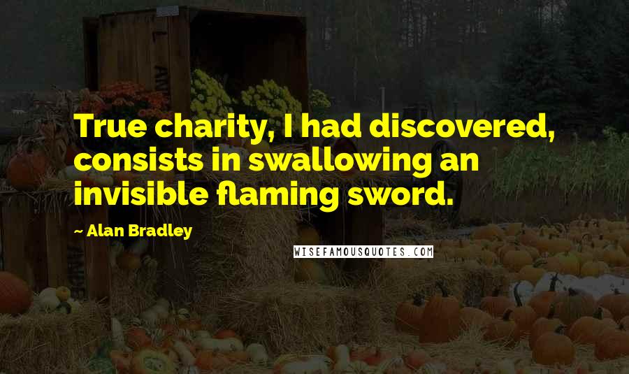 Alan Bradley quotes: True charity, I had discovered, consists in swallowing an invisible flaming sword. Alan Bradley quotes: True charity, I had discovered, consists in swallowing an invisible flaming sword.
