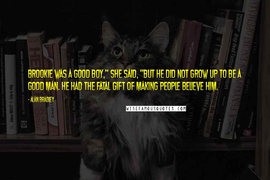 Alan Bradley quotes: Brookie was a good boy," she said, "but he did not grow up to be a good man. He had the fatal gift of making people believe him.