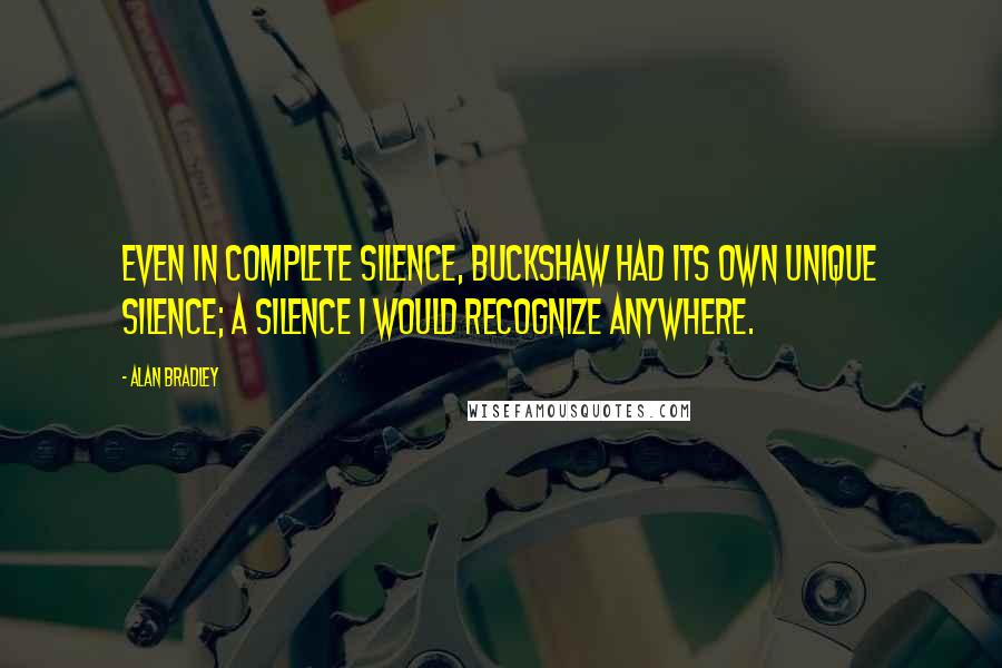 Alan Bradley quotes: Even in complete silence, Buckshaw had its own unique silence; a silence I would recognize anywhere. Alan Bradley quotes: Even in complete silence, Buckshaw had its own unique silence; a silence I would recognize anywhere.