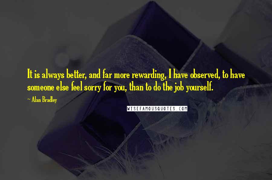 Alan Bradley quotes: It is always better, and far more rewarding, I have observed, to have someone else feel sorry for you, than to do the job yourself. Alan Bradley quotes: It is always better, and far more rewarding, I have observed, to have someone else feel sorry for you, than to do the job yourself.