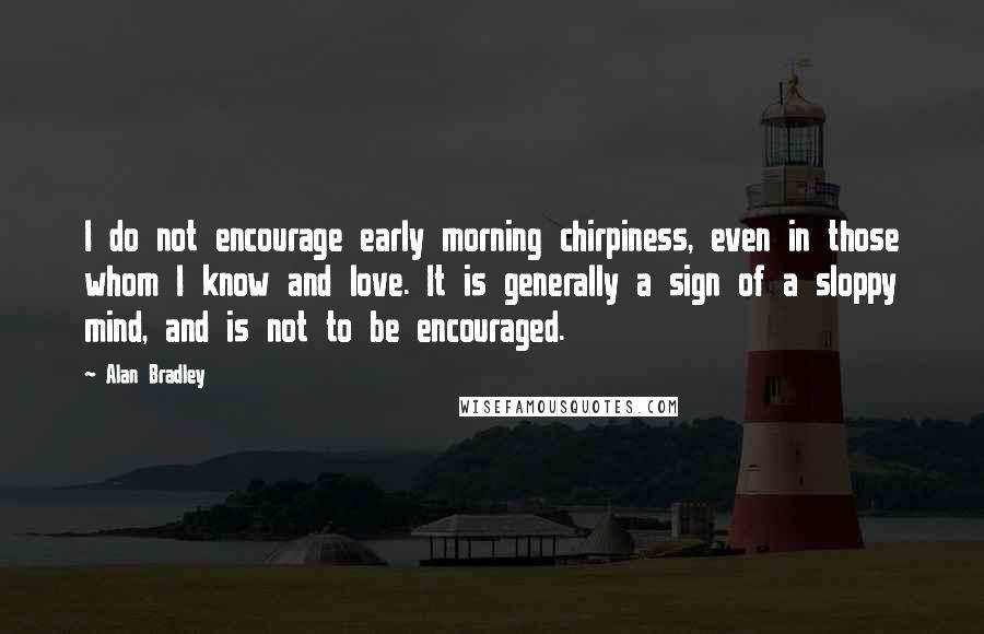 Alan Bradley quotes: I do not encourage early morning chirpiness, even in those whom I know and love. It is generally a sign of a sloppy mind, and is not to be encouraged. Alan Bradley quotes: I do not encourage early morning chirpiness, even in those whom I know and love. It is generally a sign of a sloppy mind, and is not to be encouraged.