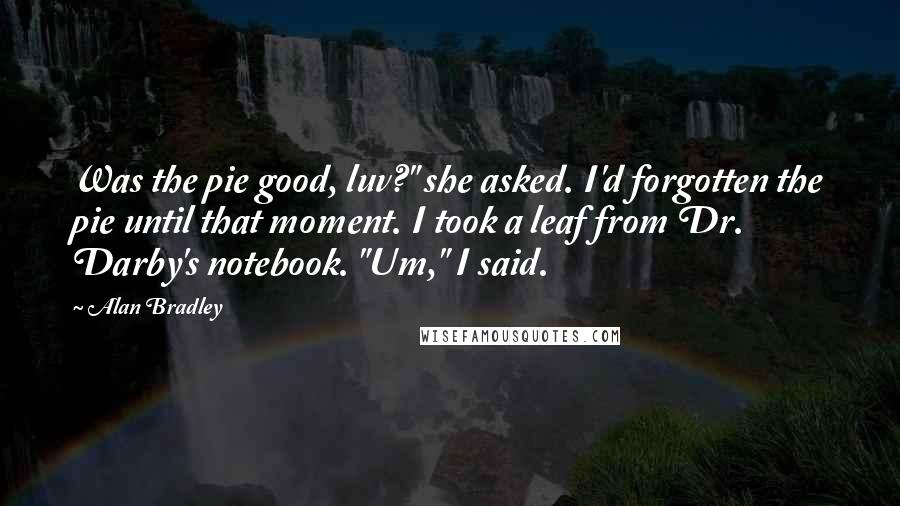 Alan Bradley quotes: Was the pie good, luv?" she asked. I'd forgotten the pie until that moment. I took a leaf from Dr. Darby's notebook. "Um," I said. Alan Bradley quotes: Was the pie good, luv?" she asked. I'd forgotten the pie until that moment. I took a leaf from Dr. Darby's notebook. "Um," I said.