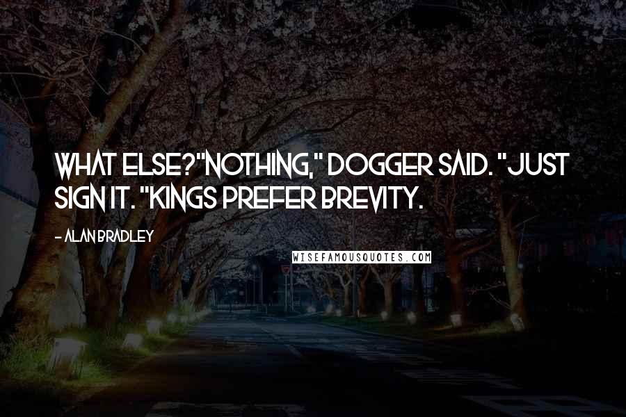 Alan Bradley quotes: What else?"Nothing," Dogger said. "Just sign it. "Kings prefer brevity. Alan Bradley quotes: What else?"Nothing," Dogger said. "Just sign it. "Kings prefer brevity.