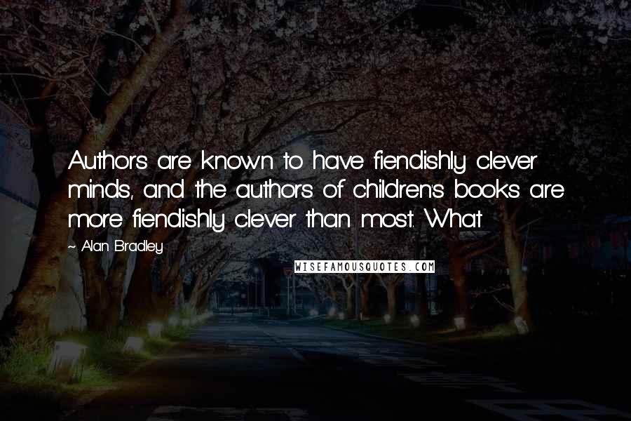 Alan Bradley quotes: Authors are known to have fiendishly clever minds, and the authors of children's books are more fiendishly clever than most. What Alan Bradley quotes: Authors are known to have fiendishly clever minds, and the authors of children's books are more fiendishly clever than most. What