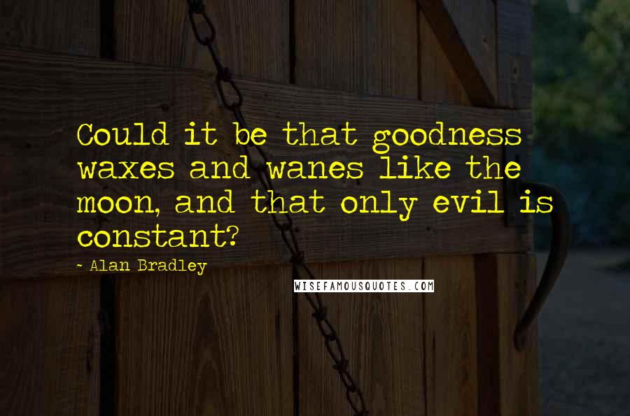 Alan Bradley quotes: Could it be that goodness waxes and wanes like the moon, and that only evil is constant? Alan Bradley quotes: Could it be that goodness waxes and wanes like the moon, and that only evil is constant?