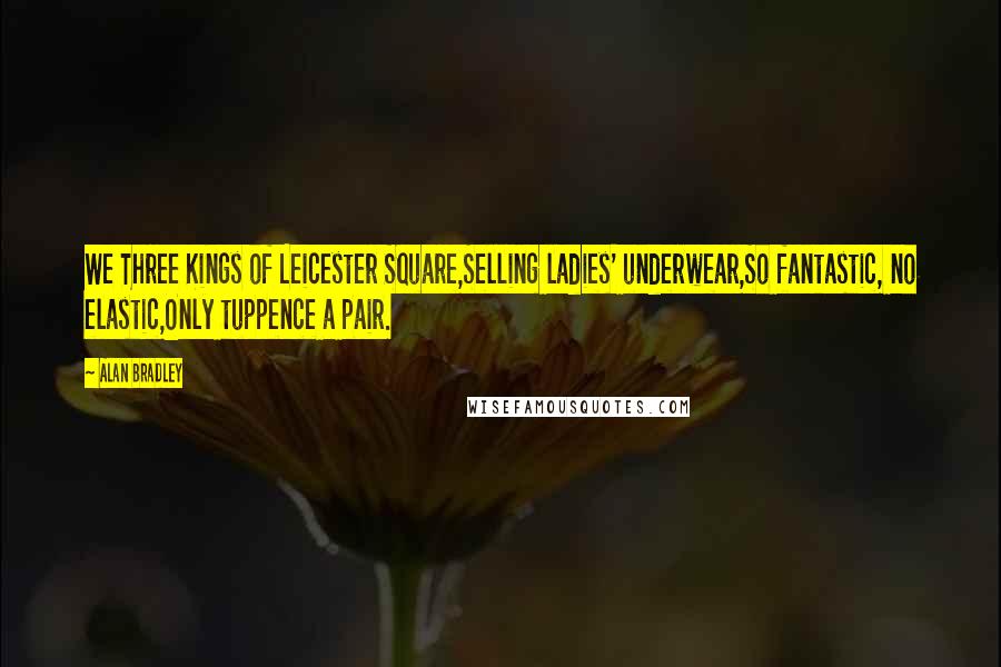 Alan Bradley quotes: We Three Kings of Leicester Square,Selling ladies' underwear,So fantastic, no elastic,Only tuppence a pair. Alan Bradley quotes: We Three Kings of Leicester Square,Selling ladies' underwear,So fantastic, no elastic,Only tuppence a pair.