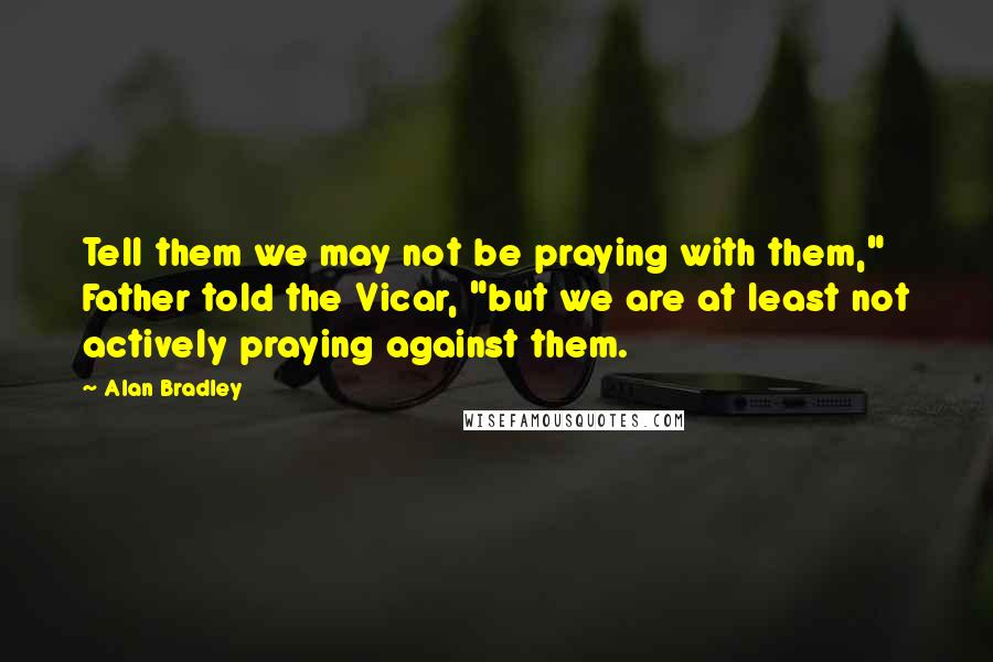 Alan Bradley quotes: Tell them we may not be praying with them," Father told the Vicar, "but we are at least not actively praying against them. Alan Bradley quotes: Tell them we may not be praying with them," Father told the Vicar, "but we are at least not actively praying against them.