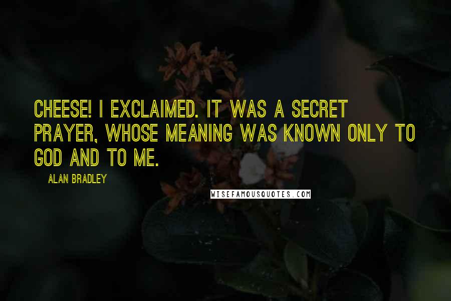 Alan Bradley quotes: Cheese! I exclaimed. It was a secret prayer, whose meaning was known only to God and to me. Alan Bradley quotes: Cheese! I exclaimed. It was a secret prayer, whose meaning was known only to God and to me.