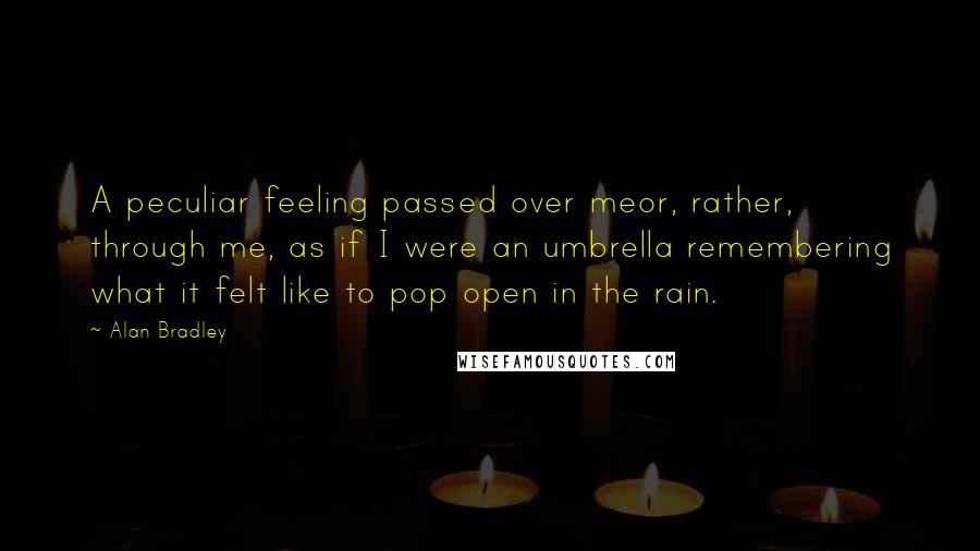 Alan Bradley quotes: A peculiar feeling passed over meor, rather, through me, as if I were an umbrella remembering what it felt like to pop open in the rain. Alan Bradley quotes: A peculiar feeling passed over meor, rather, through me, as if I were an umbrella remembering what it felt like to pop open in the rain.