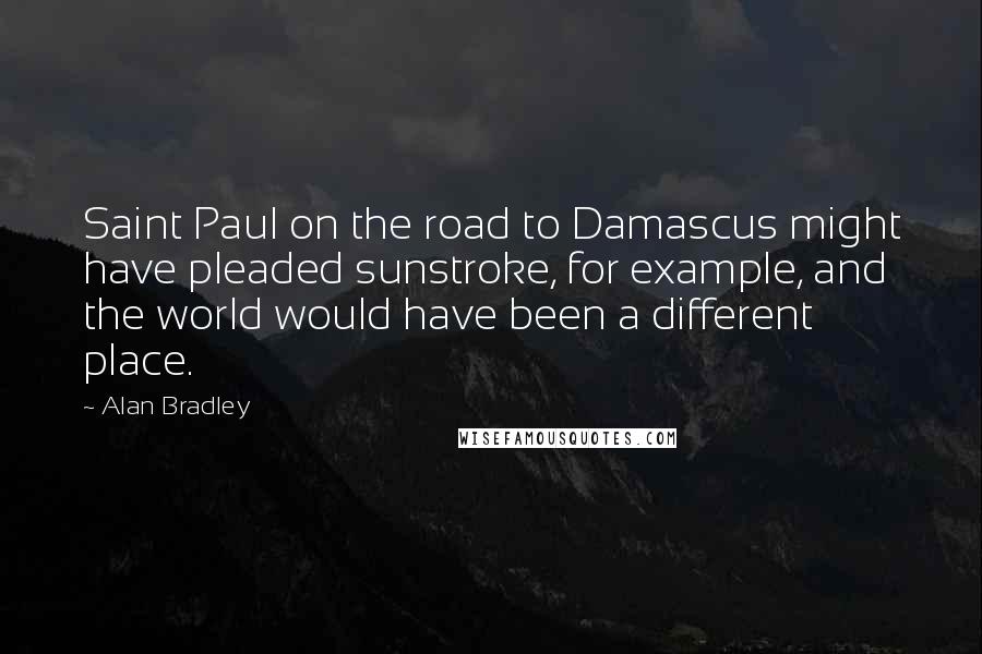 Alan Bradley quotes: Saint Paul on the road to Damascus might have pleaded sunstroke, for example, and the world would have been a different place. Alan Bradley quotes: Saint Paul on the road to Damascus might have pleaded sunstroke, for example, and the world would have been a different place.