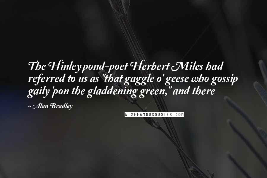 Alan Bradley quotes: The Hinley pond-poet Herbert Miles had referred to us as "that gaggle o' geese who gossip gaily 'pon the gladdening green," and there