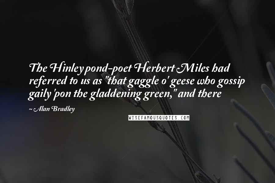 Alan Bradley quotes: The Hinley pond-poet Herbert Miles had referred to us as "that gaggle o' geese who gossip gaily 'pon the gladdening green," and there Alan Bradley quotes: The Hinley pond-poet Herbert Miles had referred to us as "that gaggle o' geese who gossip gaily 'pon the gladdening green," and there