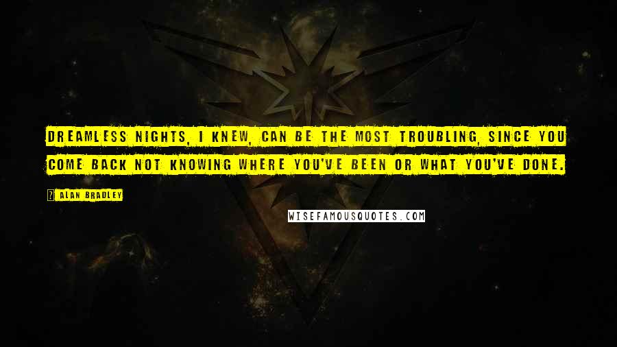 Alan Bradley quotes: Dreamless nights, I knew, can be the most troubling, since you come back not knowing where you've been or what you've done. Alan Bradley quotes: Dreamless nights, I knew, can be the most troubling, since you come back not knowing where you've been or what you've done.