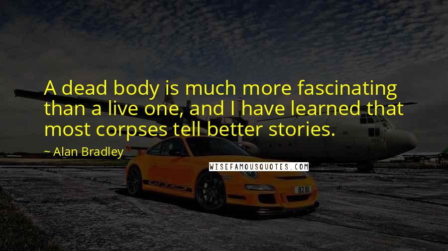 Alan Bradley quotes: A dead body is much more fascinating than a live one, and I have learned that most corpses tell better stories. Alan Bradley quotes: A dead body is much more fascinating than a live one, and I have learned that most corpses tell better stories.