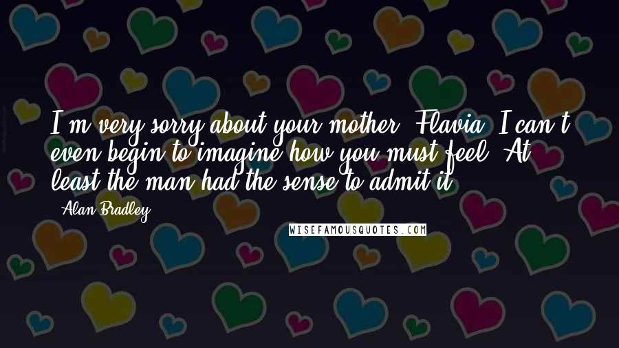 Alan Bradley quotes: I'm very sorry about your mother, Flavia. I can't even begin to imagine how you must feel. At least the man had the sense to admit it.