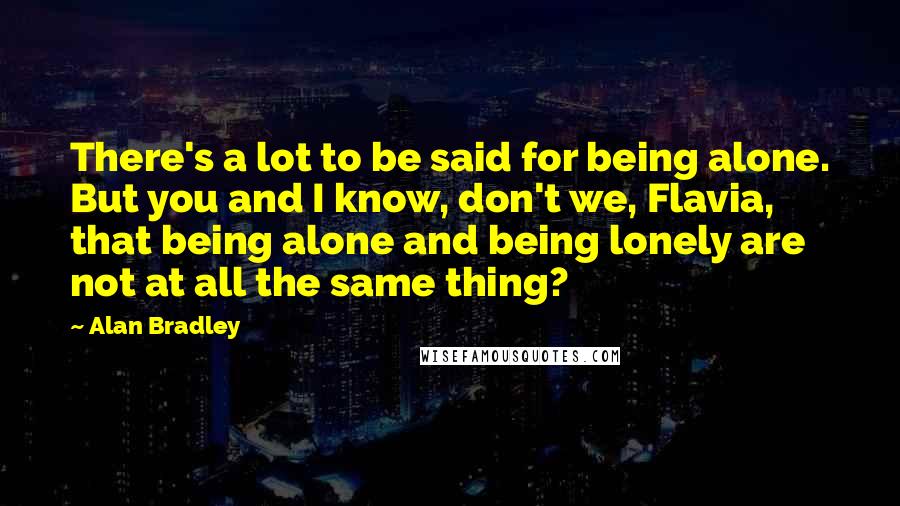 Alan Bradley quotes: There's a lot to be said for being alone. But you and I know, don't we, Flavia, that being alone and being lonely are not at all the same thing? Alan Bradley quotes: There's a lot to be said for being alone. But you and I know, don't we, Flavia, that being alone and being lonely are not at all the same thing?