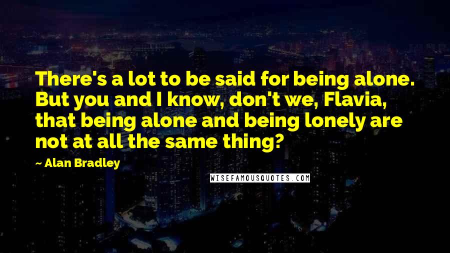 Alan Bradley quotes: There's a lot to be said for being alone. But you and I know, don't we, Flavia, that being alone and being lonely are not at all the same thing?