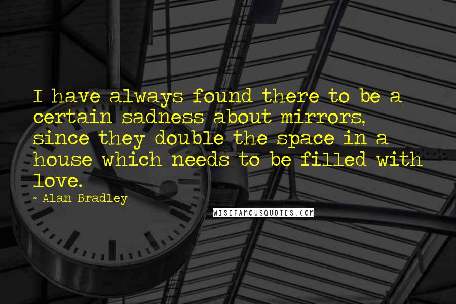 Alan Bradley quotes: I have always found there to be a certain sadness about mirrors, since they double the space in a house which needs to be filled with love. Alan Bradley quotes: I have always found there to be a certain sadness about mirrors, since they double the space in a house which needs to be filled with love.