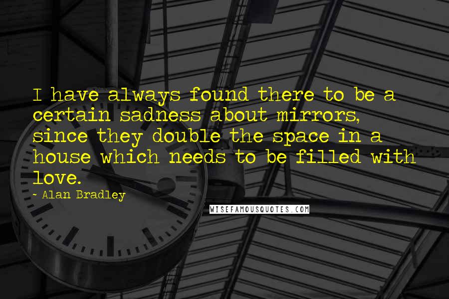 Alan Bradley quotes: I have always found there to be a certain sadness about mirrors, since they double the space in a house which needs to be filled with love.