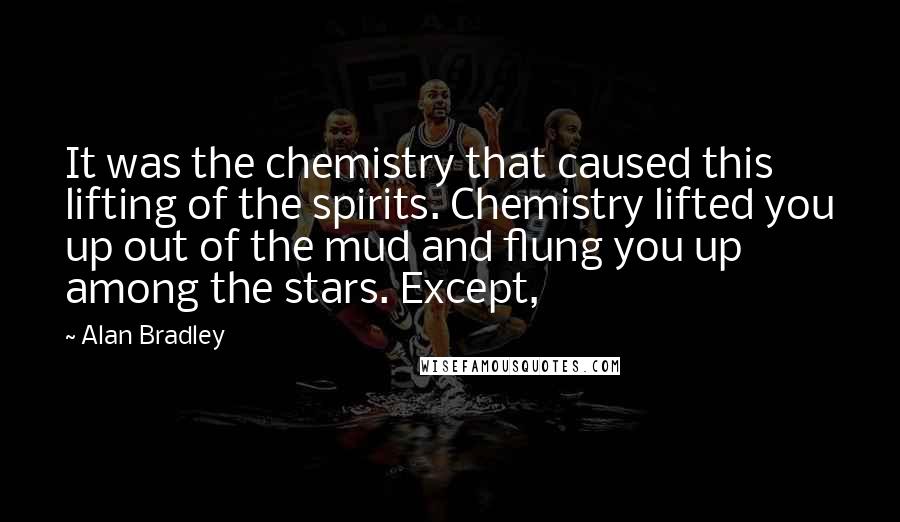 Alan Bradley quotes: It was the chemistry that caused this lifting of the spirits. Chemistry lifted you up out of the mud and flung you up among the stars. Except, Alan Bradley quotes: It was the chemistry that caused this lifting of the spirits. Chemistry lifted you up out of the mud and flung you up among the stars. Except,