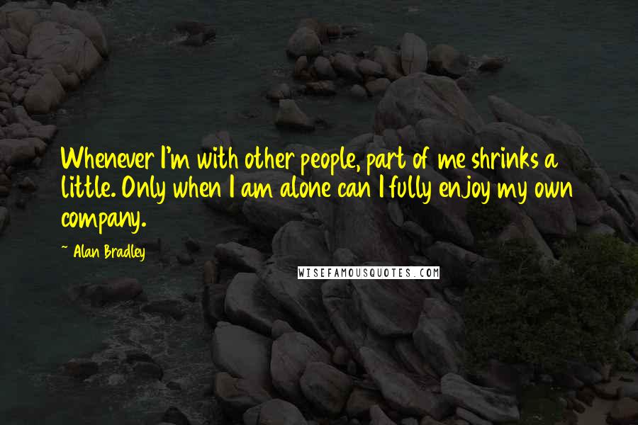 Alan Bradley quotes: Whenever I'm with other people, part of me shrinks a little. Only when I am alone can I fully enjoy my own company.