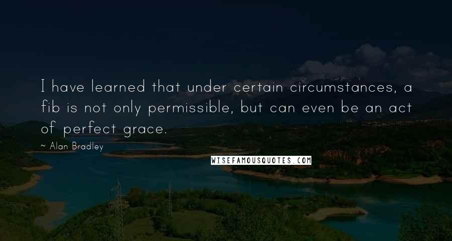 Alan Bradley quotes: I have learned that under certain circumstances, a fib is not only permissible, but can even be an act of perfect grace. Alan Bradley quotes: I have learned that under certain circumstances, a fib is not only permissible, but can even be an act of perfect grace.